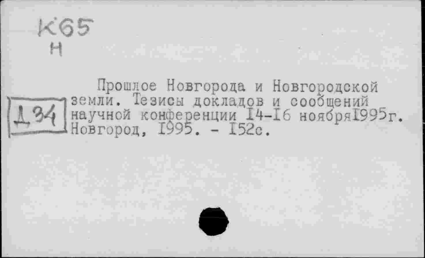 ﻿К'б? Н
Прошлое Новгорода и Новгородской земли. Тезисы докладов и сообщений
*	Fl V/ V Vv/ ІЦ\> Г1 /1 > і
24 научной конференции І4-І6 ноября!995г. —L1 Новгород, 1995. - 152с.